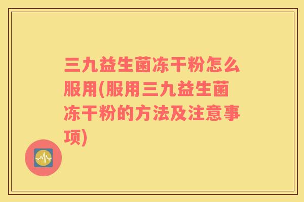 三九益生菌冻干粉怎么服用(服用三九益生菌冻干粉的方法及注意事项)