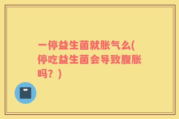 一停益生菌就胀气么(停吃益生菌会导致腹胀吗？)
