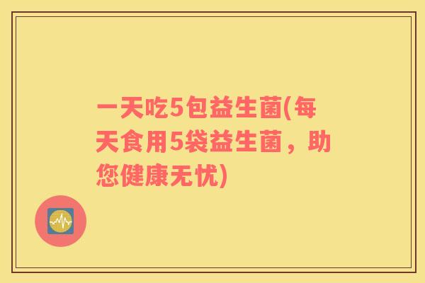 一天吃5包益生菌(每天食用5袋益生菌，助您健康无忧)