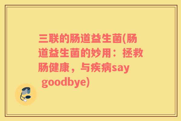 三联的肠道益生菌(肠道益生菌的妙用:拯救肠健康,与say goodbye) 三联的肠道益生菌(肠道益生菌的妙用:拯救肠健康,与say goodbye)