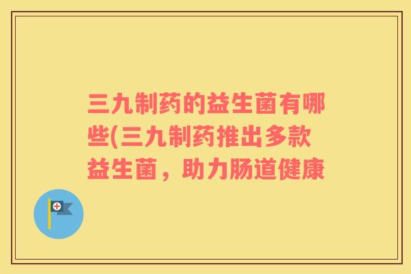 三九制药的益生菌有哪些(三九制药推出多款益生菌，助力肠道健康