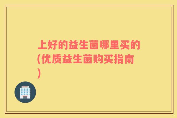 上好的益生菌哪里买的(优质益生菌购买指南)