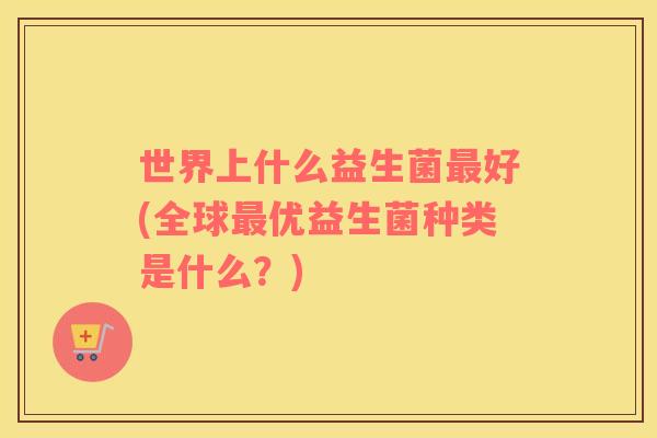 世界上什么益生菌好(全球优益生菌种类是什么?) 世界上什么益生菌好(全球优益生菌种类是什么?)