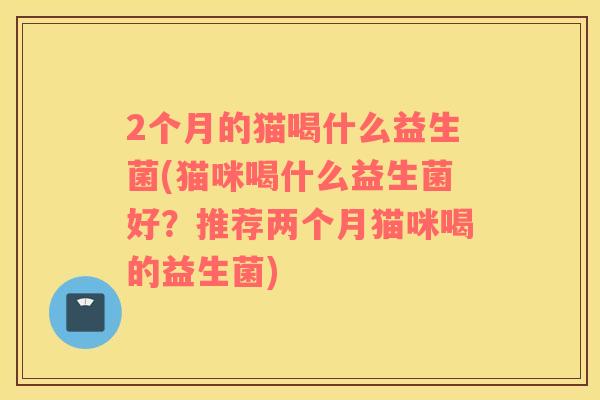 2个月的猫喝什么益生菌(猫咪喝什么益生菌好？推荐两个月猫咪喝的益生菌)