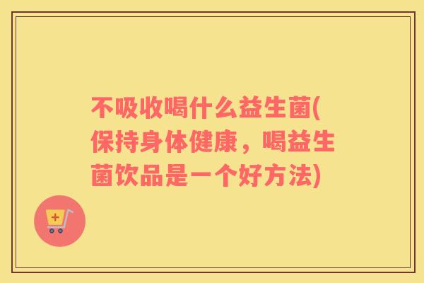 不吸收喝什么益生菌(保持身体健康，喝益生菌饮品是一个好方法)
