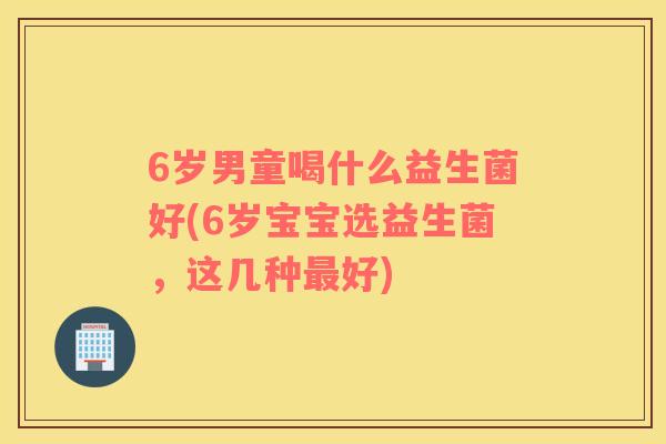 6岁男童喝什么益生菌好(6岁宝宝选益生菌，这几种最好)