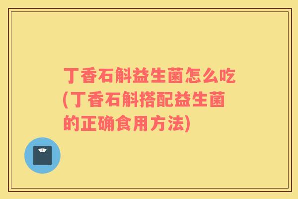 丁香石斛益生菌怎么吃(丁香石斛搭配益生菌的正确食用方法)