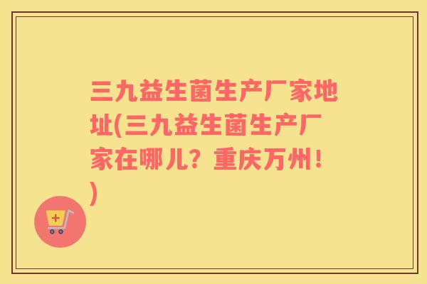 三九益生菌生产厂家地址(三九益生菌生产厂家在哪儿？重庆万州！)