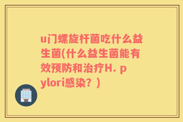 u门螺旋杆菌吃什么益生菌(什么益生菌能有效预防和治疗H. pylori感染？)