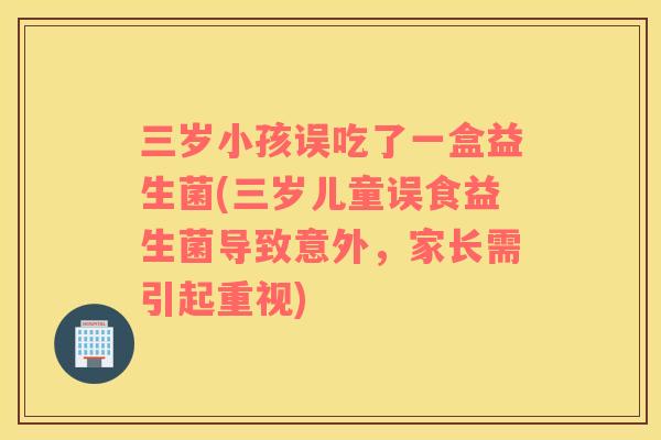 三岁小孩误吃了一盒益生菌(三岁儿童误食益生菌导致意外，家长需引起重视)
