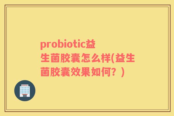 probiotic益生菌胶囊怎么样(益生菌胶囊效果如何？)