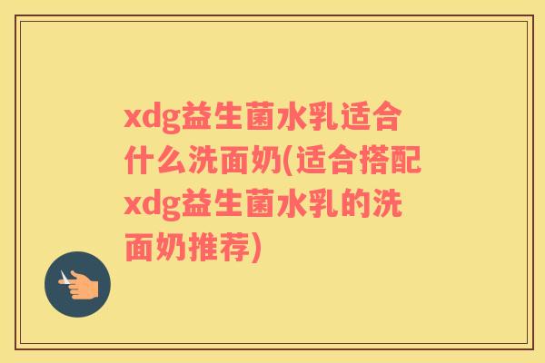 xdg益生菌水乳适合什么洗面奶(适合搭配xdg益生菌水乳的洗面奶推荐)