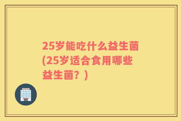 25岁能吃什么益生菌(25岁适合食用哪些益生菌？)