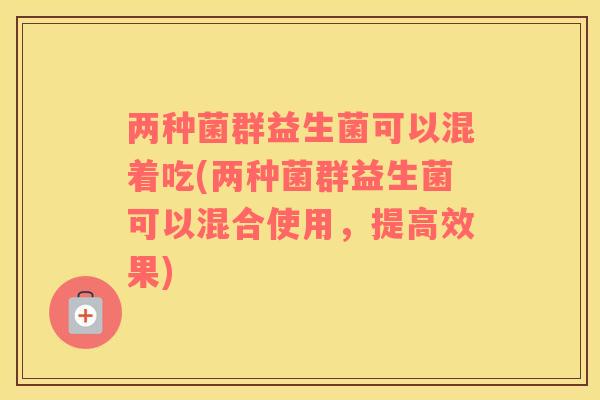 两种菌群益生菌可以混着吃(两种菌群益生菌可以混合使用，提高效果)