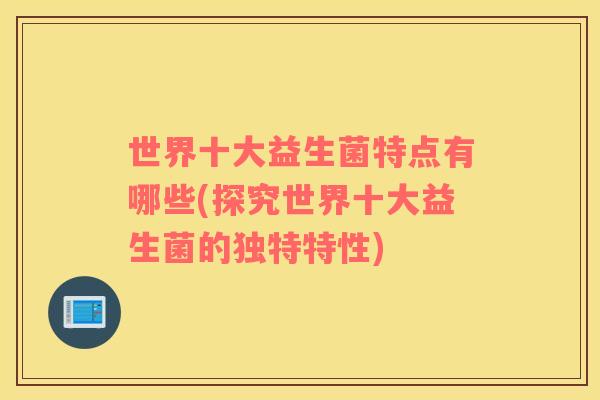 世界十大益生菌特点有哪些(探究世界十大益生菌的独特特性) 世界十大益生菌特点有哪些(探究世界十大益生菌的独特特性)