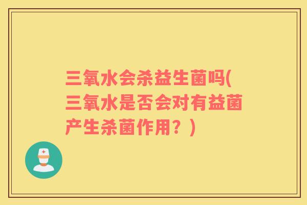 三氧水会杀益生菌吗(三氧水是否会对有益菌产生杀菌作用？)