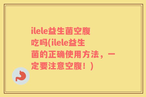 ilele益生菌空腹吃吗(ilele益生菌的正确使用方法，一定要注意空腹！)
