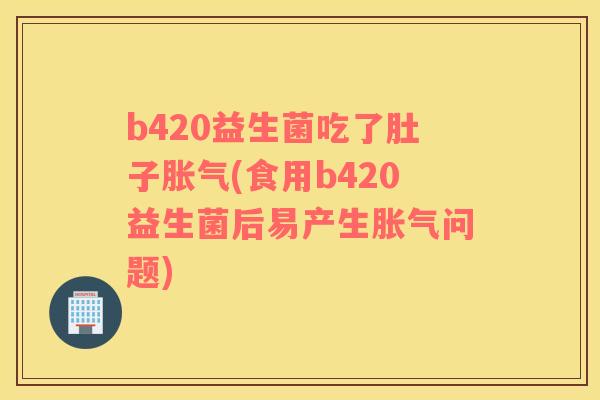 b420益生菌吃了肚子胀气(食用b420益生菌后易产生胀气问题)