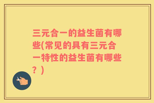 三元合一的益生菌有哪些(常见的具有三元合一特性的益生菌有哪些？)