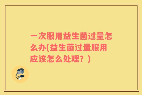 一次服用益生菌过量怎么办(益生菌过量服用应该怎么处理?) 一次服用益生菌过量怎么办(益生菌过量服用应该怎么处理?)