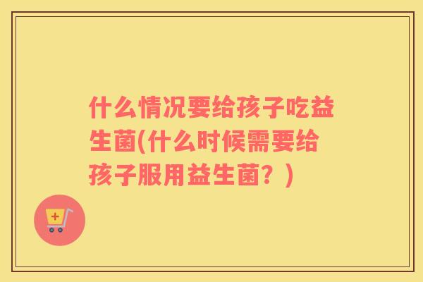什么情况要给孩子吃益生菌(什么时候需要给孩子服用益生菌？)