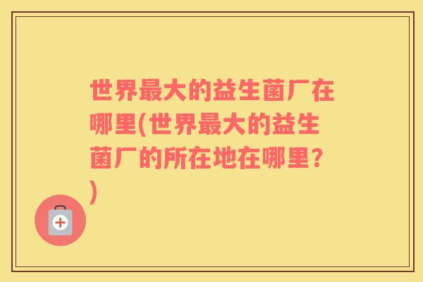 世界最大的益生菌厂在哪里(世界最大的益生菌厂的所在地在哪里？)