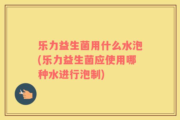 乐力益生菌用什么水泡(乐力益生菌应使用哪种水进行泡制)