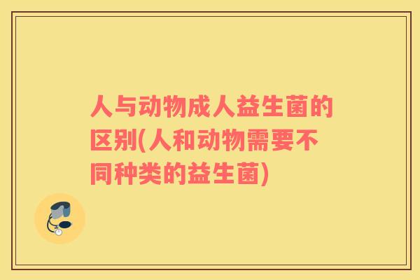 人与动物成人益生菌的区别(人和动物需要不同种类的益生菌)