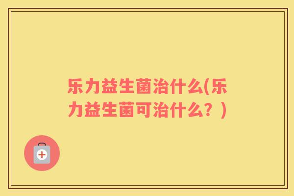 乐力益生菌治什么(乐力益生菌可治什么？)