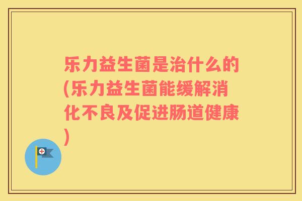 乐力益生菌是治什么的(乐力益生菌能缓解消化不良及促进肠道健康)