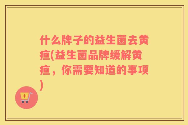 什么牌子的益生菌去黄疸(益生菌品牌缓解黄疸，你需要知道的事项)
