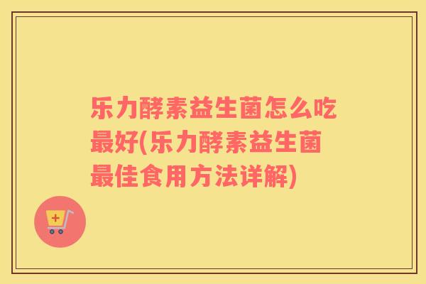 乐力酵素益生菌怎么吃最好(乐力酵素益生菌最佳食用方法详解)