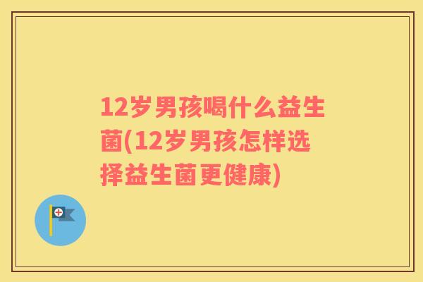 12岁男孩喝什么益生菌(12岁男孩怎样选择益生菌更健康)