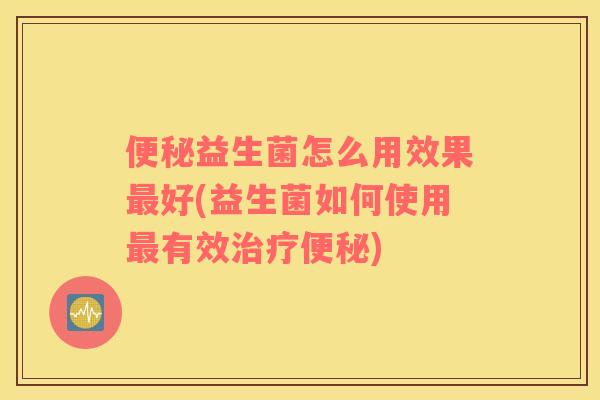 便秘益生菌怎么用效果最好(益生菌如何使用最有效治疗便秘)