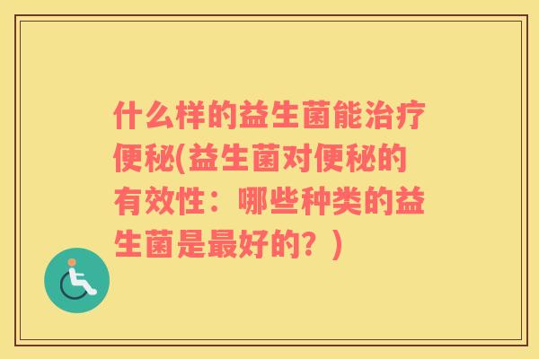 什么样的益生菌能治疗便秘(益生菌对便秘的有效性：哪些种类的益生菌是最好的？)