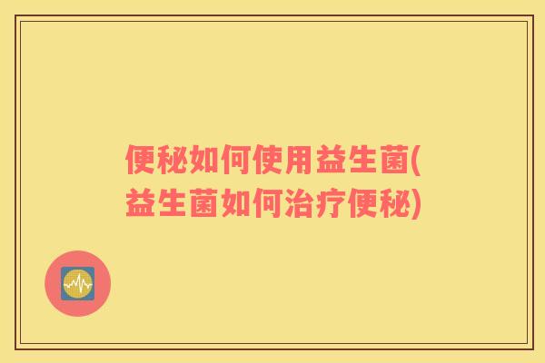 便秘如何使用益生菌(益生菌如何治疗便秘)