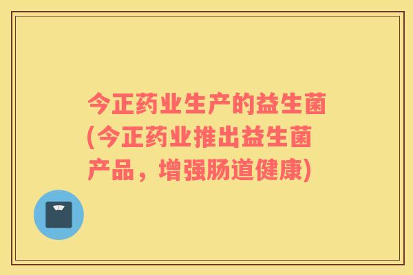 今正药业生产的益生菌(今正药业推出益生菌产品，增强肠道健康)