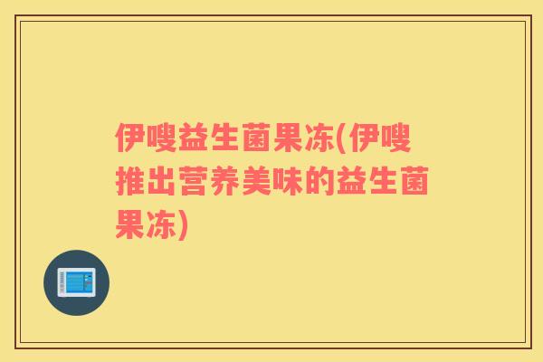 伊嗖益生菌果冻(伊嗖推出营养美味的益生菌果冻)