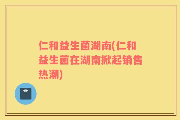 仁和益生菌湖南(仁和益生菌在湖南掀起销售热潮)