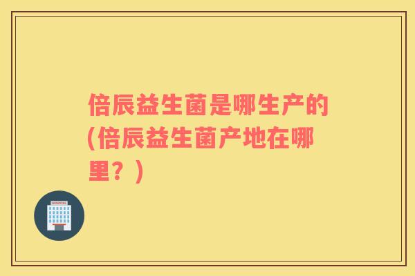 倍辰益生菌是哪生产的(倍辰益生菌产地在哪里？)