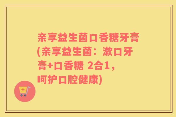 亲享益生菌口香糖牙膏(亲享益生菌：漱口牙膏+口香糖 2合1，呵护口腔健康)
