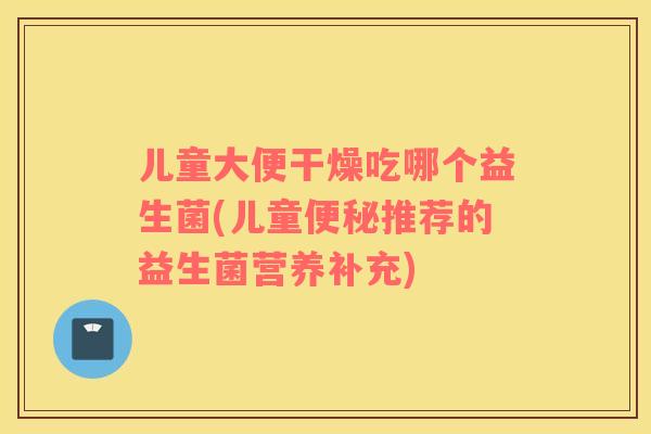 儿童大便干燥吃哪个益生菌(儿童便秘推荐的益生菌营养补充)