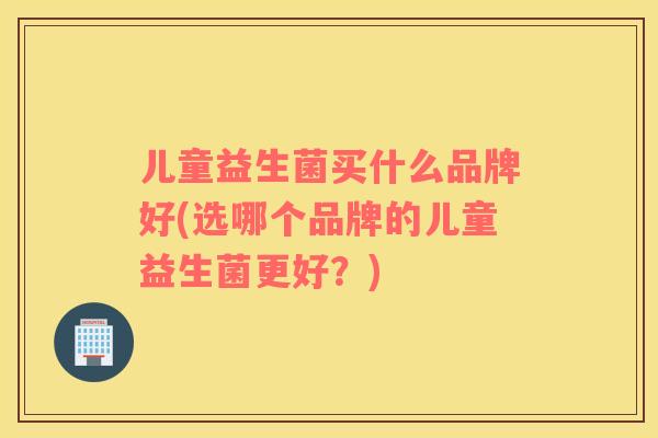 儿童益生菌买什么品牌好(选哪个品牌的儿童益生菌更好？)