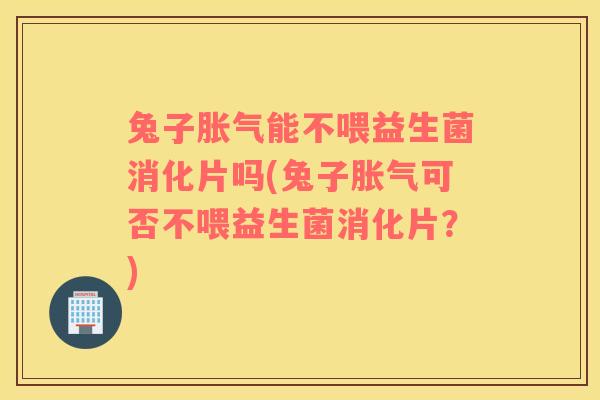 兔子胀气能不喂益生菌消化片吗(兔子胀气可否不喂益生菌消化片？)