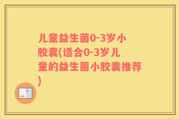 儿童益生菌0-3岁小胶囊(适合0-3岁儿童的益生菌小胶囊推荐)