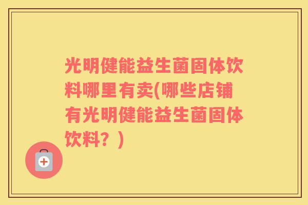 光明健能益生菌固体饮料哪里有卖(哪些店铺有光明健能益生菌固体饮料？)