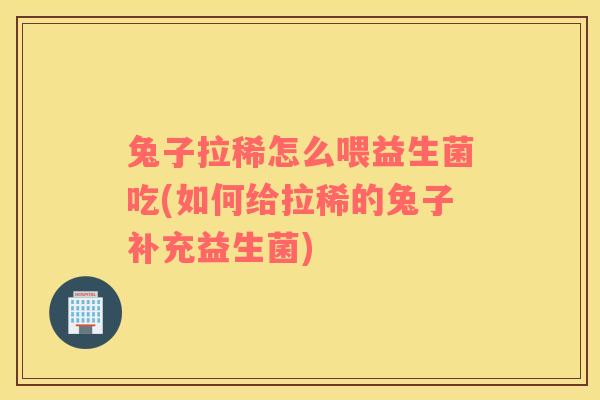 兔子拉稀怎么喂益生菌吃(如何给拉稀的兔子补充益生菌)