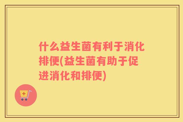什么益生菌有利于消化排便(益生菌有助于促进消化和排便)