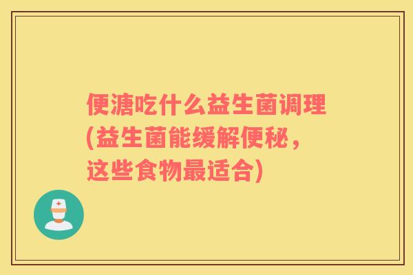 便溏吃什么益生菌调理(益生菌能缓解,这些食物适合) 便溏吃什么益生菌调理(益生菌能缓解,这些食物适合)