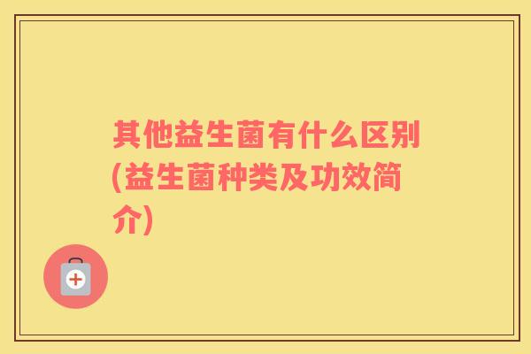 其他益生菌有什么区别(益生菌种类及功效简介)
